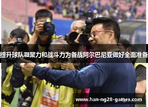 提升球队凝聚力和战斗力为备战阿尔巴尼亚做好全面准备