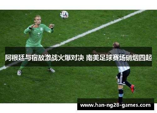 阿根廷与宿敌激战火爆对决 南美足球赛场硝烟四起