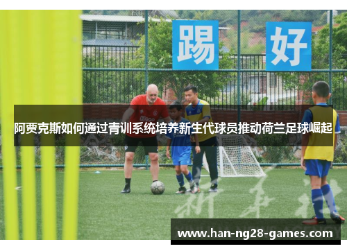 阿贾克斯如何通过青训系统培养新生代球员推动荷兰足球崛起 阿贾克斯如何通过青训系统培养新生代球员推动荷兰足球崛起