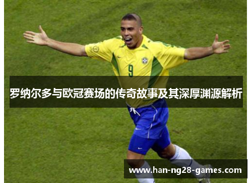 罗纳尔多与欧冠赛场的传奇故事及其深厚渊源解析