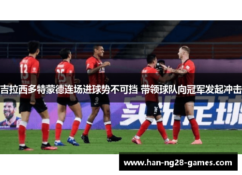 吉拉西多特蒙德连场进球势不可挡 带领球队向冠军发起冲击 吉拉西多特蒙德连场进球势不可挡 带领球队向冠军发起冲击