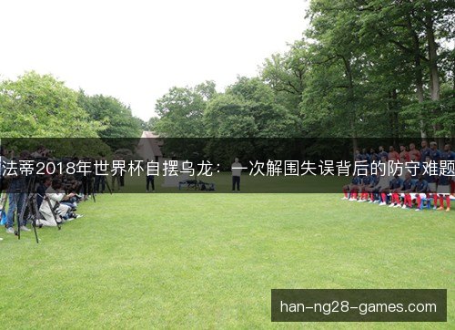 法蒂2018年世界杯自摆乌龙：一次解围失误背后的防守难题